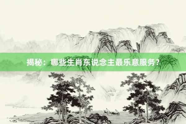 揭秘：哪些生肖东说念主最乐意服务？